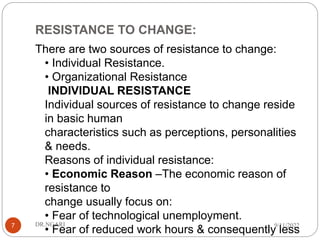 RESISTANCE TO CHANGE:
There are two sources of resistance to change:
• Individual Resistance.
• Organizational Resistance
INDIVIDUAL RESISTANCE
Individual sources of resistance to change reside
in basic human
characteristics such as perceptions, personalities
& needs.
Reasons of individual resistance:
• Economic Reason –The economic reason of
resistance to
change usually focus on:
• Fear of technological unemployment.
• Fear of reduced work hours & consequently less
9/11/2022
DR.NGARI
7
 