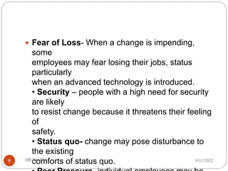  Fear of Loss- When a change is impending,
some
employees may fear losing their jobs, status
particularly
when an advanced technology is introduced.
• Security – people with a high need for security
are likely
to resist change because it threatens their feeling
of
safety.
• Status quo- change may pose disturbance to
the existing
comforts of status quo. 9/11/2022
DR.NGARI
8
 