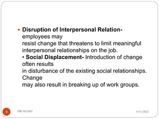  Disruption of Interpersonal Relation-
employees may
resist change that threatens to limit meaningful
interpersonal relationships on the job.
• Social Displacement- Introduction of change
often results
in disturbance of the existing social relationships.
Change
may also result in breaking up of work groups.
9/11/2022
DR.NGARI
9
 