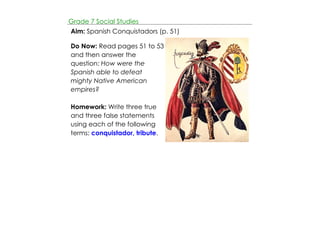 Grade 7 Social Studies 
Aim: Spanish Conquistadors (p. 51) 
Do Now: Read pages 51 to 53 
and then answer the 
question: How were the 
Spanish able to defeat 
mighty Native American 
empires? 
Homework: Write three true 
and three false statements 
using each of the following 
terms: conquistador, tribute. 
 