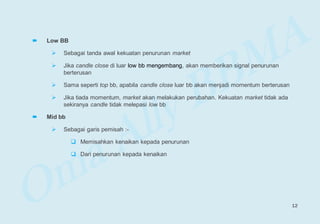  Low BB
 Sebagai tanda awal kekuatan penurunan market
 Jika candle close di luar low bb mengembang, akan memberikan signal penurunan
berterusan
 Sama seperti top bb, apabila candle close luar bb akan menjadi momentum berterusan
 Jika tiada momentum, market akan melakukan perubahan. Kekuatan market tidak ada
sekiranya candle tidak melepasi low bb
 Mid bb
 Sebagai garis pemisah :-
 Memisahkan kenaikan kepada penurunan
 Dari penurunan kepada kenaikan
12
 