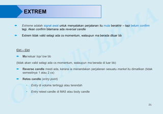 21
EXTREM
 Extreme adalah signal awal untuk menyatakan perjalanan itu mula berakhir – tapi belum confirm
lagi. Akan confirm bilamana ada reversal candle
 Extrem tidak valid selagi ada cs momentum, walaupun ma berada diluar bb
Ciri – Ciri
 Ma keluar top/ low bb
(tidak akan valid selagi ada cs momentum, walaupun ma berada di luar bb)
 Reverse candle mesti ada, kerana ia menandakan perjalanan sesuatu market itu dimatikan (tidak
semestinya 1 atau 2 cs)
 Retes candle (entry point)
• Entry di volume tertinggi atau terendah
• Entry retest candle di MA5 atau body candle
 