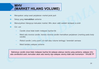 26
 Merupakan setup awal perjalanan market jarak jauh
 Setup yang menvalidkan extreme
 Menunjukkan hilangnya kekuatan market. Mhv akan valid setelah terdapat cs arah
 Ciri –ciri
• Candle close tidak boleh melepasi top/low bb
• Mesti ada reverse candle, kerana reverse candle mematikan perjalanan (marking pada body
candle)
• Retest candle ( entry point ) di ma5 atau volume tertinggi / terendah semasa
• Mesti berlaku selepas extreme
MHV
(MARKET HILANG VOLUME)
Sekiranya candle close tidak melepasi top/low bb selepas adanya reentry yang pertama, selepas mhv
ada candlestick arah, kemudian akan ada reentry dan selepas reentry tidak ada momentum “ WAJIB TP
“
 