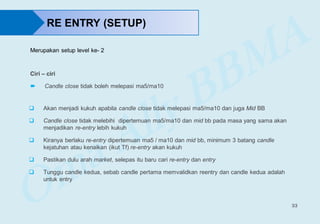 33
RE ENTRY (SETUP)
Ciri – ciri
 Candle close tidak boleh melepasi ma5/ma10
 Akan menjadi kukuh apabila candle close tidak melepasi ma5/ma10 dan juga Mid BB
 Candle close tidak melebihi dipertemuan ma5/ma10 dan mid bb pada masa yang sama akan
menjadikan re-entry lebih kukuh
 Kiranya berlaku re-entry dipertemuan ma5 / ma10 dan mid bb, minimum 3 batang candle
kejatuhan atau kenaikan (ikut Tf) re-entry akan kukuh
 Pastikan dulu arah market, selepas itu baru cari re-entry dan entry
 Tunggu candle kedua, sebab candle pertama memvalidkan reentry dan candle kedua adalah
untuk entry
Merupakan setup level ke- 2
 