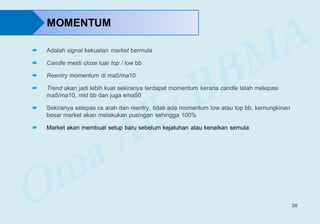 38
MOMENTUM
 Adalah signal kekuatan market bermula
 Candle mesti close luar top / low bb
 Reentry momentum di ma5/ma10
 Trend akan jadi lebih kuat sekiranya terdapat momentum kerana candle telah melepasi
ma5/ma10, mid bb dan juga ema50
 Sekiranya selepas cs arah dan reentry, tidak ada momentum low atau top bb, kemungkinan
besar market akan melakukan pusingan sehingga 100%
 Market akan membuat setup baru sebelum kejatuhan atau kenaikan semula
 