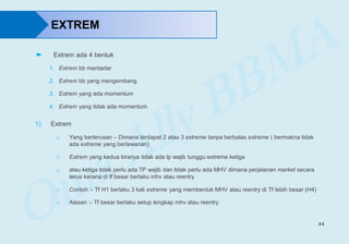 44
EXTREM
1) Extrem
o Yang berterusan – Dimana terdapat 2 atau 3 extreme tanpa berbalas extreme ( bermakna tidak
ada extreme yang berlawanan)
o Extrem yang kedua kiranya tidak ada tp wajib tunggu extreme ketiga
o atau ketiga tidak perlu ada TP wajib dan tidak perlu ada MHV dimana perjalanan market secara
terus kerana di tf besar berlaku mhv atau reentry
o Contoh :- Tf H1 berlaku 3 kali extreme yang membentuk MHV atau reentry di Tf lebih besar (H4)
o Alasan :- Tf besar berlaku setup lengkap mhv atau reentry
 Extrem ada 4 bentuk
1. Extrem bb mentadar
2. Extrem bb yang mengembang
3. Extrem yang ada momentum
4. Extrem yang tidak ada momentum
 
