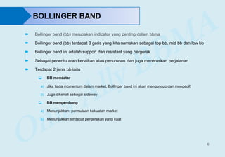 6
BOLLINGER BAND
 Bollinger band (bb) merupakan indicator yang penting dalam bbma
 Bollinger band (bb) terdapat 3 garis yang kita namakan sebagai top bb, mid bb dan low bb
 Bollinger band ini adalah support dan resistant yang bergerak
 Sebagai penentu arah kenaikan atau penurunan dan juga meneruskan perjalanan
 Terdapat 2 jenis bb iaitu
 BB mendatar
a) Jika tiada momentum dalam market, Bollinger band ini akan menguncup dan mengecil)
b) Juga dikenali sebagai sideway
 BB mengembang
a) Menunjukkan permulaan kekuatan market
b) Menunjukkan terdapat pergerakan yang kuat
 