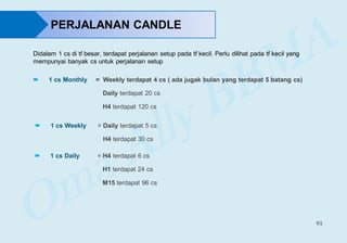 61
 1 cs Monthly = Weekly terdapat 4 cs ( ada jugak bulan yang terdapat 5 batang cs)
Daily terdapat 20 cs
H4 terdapat 120 cs
 1 cs Weekly = Daily terdapat 5 cs
H4 terdapat 30 cs
 1 cs Daily = H4 terdapat 6 cs
H1 terdapat 24 cs
M15 terdapat 96 cs
Didalam 1 cs di tf besar, terdapat perjalanan setup pada tf kecil. Perlu dilihat pada tf kecil yang
mempunyai banyak cs untuk perjalanan setup
PERJALANAN CANDLE
 
