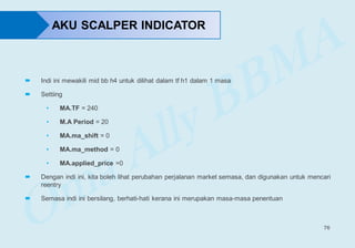 76
 Indi ini mewakili mid bb h4 untuk dilihat dalam tf h1 dalam 1 masa
 Settiing
• MA.TF = 240
• M.A Period = 20
• MA.ma_shift = 0
• MA.ma_method = 0
• MA.applied_price =0
 Dengan indi ini, kita boleh lihat perubahan perjalanan market semasa, dan digunakan untuk mencari
reentry
 Semasa indi ini bersilang, berhati-hati kerana ini merupakan masa-masa penentuan
AKU SCALPER INDICATOR
 