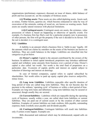 This watermark does not appear in the registered version - http://www.clicktoconvert.com




                                                                                                     104
              organisations (preliminary expenses), discount on issue of shares, debit balance of
              profit and loss account etc. are the examples of fictitious assets.
                       (vi) Wasting assets: These assets are also called depleting assets. Assets such
              as mines, Timber forests, quarries etc. which become exhausted in value by way of
              excavation of the minerals, cutting of wood etc. are known as wasting assets. Such
              assets are usually natural resources with physical limitations.
                           (vii) Contingent assets: Contingent assets are assets, the existence, value
              possession of which is based on happening or otherwise of specific events. For
              example, if a business firm has filed a suit for a particular property now in possession
              of other persons, the firm will get the property if the suit is decided in its favour. Till
              the suit is decided, it is a contingent asset.
              9.5.2 Liabilities
                        A liability is an amount which a business firm is ‘liable to pay’ legally. All
              the amounts which are claims by outsiders on the assets of the business are known as
              liabilities. They are credit balances in the ledger. Liabilities are classified into bur
              categories as given below.
                       (1) Owner's capital: Capital is the amount contributed by the owners of the
              business. In addition to initial capital introduced, proprietors may introduce additional
              capital and withdraw some amounts from business over a period of time. Owner’s
              capital is also called ‘net worth’. Net worth is the total fund of proprietors on a
              particulars date. It consists of capital, profits and interest on capital subject to
              reduction of drawings and interest on drawings.
                      In case of limited companies, capital refers to capital subscribed by
              shareholders. Net worth refers to paid up equity capital plus reserves and profits,
              minus losses.
                      (2) Long term Liabilities: Liabilities repayable after specific duration of
              long period of time are called long term liabilities. They do not become due for
              payment in the ordinary ‘operating cycle’ of business or within a short period of lime.
              Examples are long term loans and debentures. Long term liabilities may be secured or
              unsecured, though usually they are secured.
                         (3) Current liabilities: Liabilities which are repayable during the operating
              cycle of business, usually within a year, are called short term liabilities or current
              liabilities. They are paid out of current assets or by the creation of other current
              liabilities. Examples of current liabilities are trade creditors, bills payable, outstanding
              expenses, bank overdraft, taxes payable and dividends payable.
                       (4) Contingent liabilities: Contingent liabilities will result into liabilities
              only if certain events happen. Examples are:
                      Bills discounted and endorsed which may be dishonoured, unpaid calls on
              investments.
 