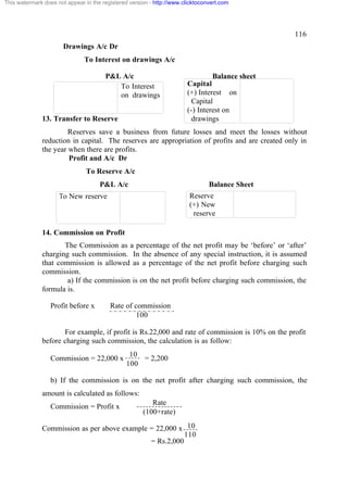 This watermark does not appear in the registered version - http://www.clicktoconvert.com




                                                                                                116
                       Drawings A/c Dr
                               To Interest on drawings A/c

                                       P&L A/c                                  Balance sheet
                                          To Interest                  Capital
                                          on drawings                  (+) Interest on
                                                                         Capital
                                                                       (-) Interest on
              13. Transfer to Reserve                                    drawings
                       Reserves save a business from future losses and meet the losses without
              reduction in capital. The reserves are appropriation of profits and are created only in
              the year when there are profits.
                       Profit and A/c Dr
                                To Reserve A/c
                                     P&L A/c                                    Balance Sheet
                     To New reserve                                     Reserve
                                                                        (+) New
                                                                         reserve

              14. Commission on Profit
                     The Commission as a percentage of the net profit may be ‘before’ or ‘after’
              charging such commission. In the absence of any special instruction, it is assumed
              that commission is allowed as a percentage of the net profit before charging such
              commission.
                      a) If the commission is on the net profit before charging such commission, the
              formula is.

                  Profit before x        Rate of commission
                                                  100

                     For example, if profit is Rs.22,000 and rate of commission is 10% on the profit
              before charging such commission, the calculation is as follow:
                                                10
                  Commission = 22,000 x            = 2,200
                                               100

                  b) If the commission is on the net profit after charging such commission, the
              amount is calculated as follows:
                                                         Rate
                  Commission = Profit x
                                                      (100+rate)

              Commission as per above example = 22,000 x 10
                                                         110
                                              = Rs.2,000
 