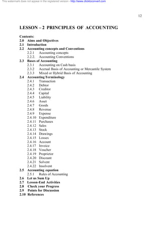 This watermark does not appear in the registered version - http://www.clicktoconvert.com




                                                                                           12


              LESSON – 2 PRINCIPLES OF ACCOUNTING
              Contents:
              2.0 Aims and Objectives
              2.1 Introduction
              2.2 Accounting concepts and Conventions
                   2.2.1 Accounting concepts
                   2.2.2. Accounting Conventions
              2.3 Bases of Accounting
                   2.3.1 Accounting on Cash basis
                   2.3.2 Accrual Basis of Accounting or Mercantile System
                   2.3.3 Mixed or Hybrid Basis of Accounting
              2.4 Accounting Terminology
                   2.4.1 Transaction
                   2.4.2 Debtor
                   2.4.3 Creditor
                   2.4.4 Capital
                   2.4.5 Liability
                   2.4.6 Asset
                   2.4.7 Goods
                   2.4.8 Revenue
                   2.4.9 Expense
                   2.4.10 Expenditure
                   2.4.11 Purchases
                   2.4.12 Sales
                   2.4.13 Stock
                   2.4.14 Drawings
                   2.4.15 Losses
                   2.4.16 Account
                   2.4.17 Invoice
                   2.4.18 Voucher
                   2.4.19 Proprietor
                   2.4.20 Discount
                   2.4.21 Solvent
                   2.4.22 Insolvent
              2.5 Accounting equation
                   2.5.1 Rules of Accounting
              2.6 Let us Sum Up
              2.7 Lesson-End Activities
              2.8 Check your Progress
              2.9 Points for Discussion
              2.10 References
 