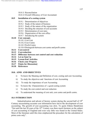 This watermark does not appear in the registered version - http://www.clicktoconvert.com




                                                                                                       137
                            10.8.11 Reconciliation
                            10.8.12 Overall Efficiency of Cost Accountant
              10.9          Installation of a costing system
                            10.9.1 Determination of objectives
                            10.9.2 Study of the nature of business
                            10.9.3 Study of the nature of the organization
                            10.9.4 Deciding the structure of cost accounts
                            10.9.5 Determination of cost rates
                            10.9.6 Organization of the cost office
                            10.9.7 Introducing the system
              10.10         Cost concepts
                            10.10.1 Cost Unit
                            10.10.2 Cost Centre
                            10.10.3 Profit Centre
                            10.10.4 Distinguish between cost centre and profit centre
              10.11         Cost control
              10.12         Cost reduction
              10.13         Difference between cost control and cost reduction
              10.14         Let us Sum Up
              10.15         Lesson-End Activities
              10.16         Check your Progress
              10.17         Points for Discussion]
              10.18         References

              10.0. AIMS AND OBJECTIVES
                     i)       To know the Meaning and Definition of cost, costing and cost Accounting
                     ii)      To study the objectives and functions of cost Accounting
                     iii)      To study the importance of cost Accounting
                     iv)      To know the Characteristics of a good costing system
                     v)       To study the cost control and cost reduction
                     vi)      To understand the meaning of cost unit, cost centre and profit centre.

              10.1 INTRODUCTION
                     Industrialization and advent of factory system during the second half of 19th
              Century necessitating accurate cost information have led to the development of cost
              accounting. The growth of cost accounting was slow. To quote Eldons Handristen
              “Not until the last 20 years of the 19th Century was there much literature on the subject
              of cost accounting in England and even very little was found in the United States.
              Most of the literature until this time emphasized the procedure for the calculation of
              prime costs only”.
 
