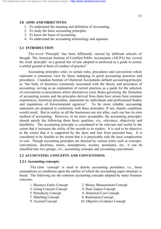 This watermark does not appear in the registered version - http://www.clicktoconvert.com




                                                                                                        13
              2.0 AIMS AND OBJECTIVES
                 1. To understand the meaning and definition of Accounting.
                 2. To study the basic accounting principles.
                 3. To know the bases of accounting.
                 4. To understand the accounting terminology and equation.

              2.1 INTRODUCTION
                     The word ‘Principle’ has been differently viewed by different schools of
              thought. The American Institute of Certified Public Accountants (AICPA) has viewed
              the word ‘principle’ as a general law of rule adopted or professed as a guide to action;
              a settled ground or basis of conduct of practice”
                     Accounting principles refer, to certain rules, procedures and conventions which
              represent a consensus view by those indulging in good accounting practices and
              procedures. Canadian Institute of Chartered Accountants defined accounting principle
              as “the body of doctrines commonly associated with the theory and procedure of
              accounting, serving as an explanation of current practices as a guide for the selection
              of conventions or procedures where alternatives exist. Rules governing the formation
              of accounting axioms and the principles derived from them have arisen from common
              experiences, historical precedent, statements by individuals and professional bodies
              and regulations of Governmental agencies”. To be more reliable, accounting
              statements are prepared in conformity with these principles. If not, chaotic conditions
              would result. But in reality as all the businesses are not alike, each one has its own
              method of accounting. However, to be more acceptable, the accounting principles
              should satisfy the following three basic qualities, viz., relevance, objectivity and
              feasibility. The accounting principle is considered to be relevant and useful to the
              extent that it increases the utility of the records to its readers. It is said to be objective
              to the extent that it is supported by the facts and free from personal bias. It is
              considered to be feasible to the extent that it is practicable with the least complication
              or cost. Though accounting principles are denoted by various terms such as concepts,
              conventions, doctrines, tenets, assumptions, axioms, postulates, etc., it can be
              classified into two groups, viz., accounting concepts and accounting conventions.
              2.2 ACCOUNTING CONCEPTS AND CONVENTIONS
              2.2.1 Accounting concepts:
                     T h e term ‘concept’ is used to denote accounting postulates, i.e., basic
              assumptions or conditions upon the edifice of which the accounting super-structure is
              based. The following are the common accounting concepts adopted by many business
              concerns.
                       1. Business Entity Concept                  2. Money Measurement Concept
                       3. Going Concern Concept                    4. Dual Aspect Concept
                       5. Periodicity Concept                      6. Historical Cost Concept
                       7. Matching Concept                         8. Realisation Concept
                       9. Accrual Concept                         10. Objective Evidence Concept
 