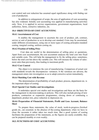 This watermark does not appear in the registered version - http://www.clicktoconvert.com




                                                                                                  139
              cost control and cost reduction has assumed equal significance along with finding out
              cost of production.
                      In addition to enlargement of scope, the area of application of cost accounting
              has also widened. Initially cost accounting was applied in manufacturing activities
              only. Now, it is applied in service organizations, government organizations, local
              authorities, farms, extractive industries, etc.
              10.4 OBJECTIVES OF COST ACCOUNTING
              10.4.1 Ascertainment of Cost
                      It enables the management to ascertain the cost of product, job, contract,
              service or unit of production so as to develop cost standard. Costs may be ascertained,
              under different circumstances, using one or more types of costing principles-standard
              costing, marginal costing, uniform costing etc.
              10.4.2 Fixation of Selling Price
                        Cost data are useful in the determination of selling price or quotations.
              Apart from cost ascertainment, the cost accountant analyses the total cost into fixed
              and variable costs. This will help the management to fix the selling price; sometimes,
              below the total cost but above the variable cost. This will increase the volume of sales-
              more sales than previously, thus leading to maximum profit.
              10.4.3 Cost Control
                     The object is to minimize the cost of manufacturing. Comparison of actual cost
              with standards reveals the discrepancies- variances. It the variances are adverse, the
              management enters into investigation so as to adopt corrective action immediately.
              10.4.4 Matching Cost with Revenue
                     The determination of profitability of each product, process, department etc. is
              the important object of costing.
              10.4.5 Special Cost Studies and Investigations
                     It undertakes special cost studies and investigations and these are the basis for
              the management in decision-making or policies. This will also include pricing of new
              products, contraction or expansion programmes, closing down or continuing a
              department, product mix, price reduction in depression etc.
              10.4.6 Preparation of Financial Statements, Profit and Loss Account, Balance
              Sheet
                       To prepare these statements, the value of stock, work-in-progress, finished
              goods etc., are essential; in the absence of the costing department, when we have to
              close the accounts it rather takes too much time. But a good system of costing
              facilitates the preparation of the statements, as the figures are easily available; they
              can be prepared monthly or even weekly.
              10.5. FUNCTIONS OF COST ACCOUNTING
 