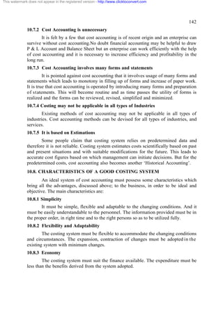 This watermark does not appear in the registered version - http://www.clicktoconvert.com




                                                                                                  142
              10.7.2 Cost Accounting is unnecessary
                     It is felt by a few that cost accounting is of recent origin and an enterprise can
              survive without cost accounting.No doubt financial accounting may be helpful to draw
              P & L Account and Balance Sheet but an enterprise can work efficiently with the help
              of cost accounting and it is necessary to increase efficiency and profitability in the
              long run.
              10.7.3 Cost Accounting involves many forms and statements
                       It is pointed against cost accounting that it involves usage of many forms and
              statements which leads to monotony in filling up of forms and increase of paper work.
              It is true that cost accounting is operated by introducing many forms and preparation
              of statements. This will become routine and as time passes the utility of forms is
              realized and the forms can be reviewed, revised, simplified and minimized.
              10.7.4 Costing may not be applicable in all types of Industries
                      Existing methods of cost accounting may not be applicable in all types of
              industries. Cost accounting methods can be devised for all types of industries, and
              services.
              10.7.5 It is based on Estimations
                      Some people claim that costing system relies on predetermined data and
              therefore it is not reliable. Costing system estimates costs scientifically based on past
              and present situations and with suitable modifications for the future. This leads to
              accurate cost figures based on which management can initiate decisions. But for the
              predetermined costs, cost accounting also becomes another ‘Historical Accounting’.
              10.8. CHARACTERISTICS OF A GOOD COSTING SYSTEM
                      An ideal system of cost accounting must possess some characteristics which
              bring all the advantages, discussed above; to the business, in order to be ideal and
              objective. The main characteristics are:
              10.8.1 Simplicity
                     It must be simple, flexible and adaptable to the changing conditions. And it
              must be easily understandable to the personnel. The information provided must be in
              the proper order, in right time and to the right persons so as to be utilized fully.
              10.8.2 Flexibility and Adaptability
                      The costing system must be flexible to accommodate the changing conditions
              and circumstances. The expansion, contraction of changes must be adopted in the
              existing system with minimum changes.
              10.8.3 Economy
                      The costing system must suit the finance available. The expenditure must be
              less than the benefits derived from the system adopted.
 