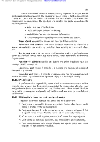 This watermark does not appear in the registered version - http://www.clicktoconvert.com




                                                                                                    147
                      The determination of suitable cost centre is very important for the purpose of
              cost ascertainment and control. The manager of a cost centre is held responsible for
              control of cost of his cost centre. The number and size of cost centers vary from
              organization to organization. The selection of a suitable cost centre depends on the
              following factors:
                                a. Nature and size of the business.
                                b. Layout and organization of the factory.
                                c. Availability of various cost data and information.
                                d. Management policy regarding cost ascertainment and control.
                       Types of cost centres: Cost centres may be of the following types.
                    Production cost centre: A cost centre is which production is carried on is
              known as production cost centre. e.g., machine shop, welding shop, assembly shop,
              etc.
                      Service cost centre: A cost centre which renders service to production cost
              centre is known as service centre e.g. power house, stores department, maintenance
              department etc.
                    Personal cost centre: It consists of a person or a group of persons e.g. Sales
              manager, Works manager etc.
                    Impersonal cost centre: It consists of a location or a machine or a group of
              machines. e.g. canteen.
                      Operation cost centre: It consists of machines and / or persons carrying out
              similar operations. e.g. machines and operators engaged in welding or turning.
              10.10.3 Profit Centre
                      A profit centre is a responsibility centre which accumulates revenues as well as
              costs. In other words, it is a department or segment of the organization which has been
              assigned control over both revenues and cost. For instance, if there are two divisions
              in a textile company, say readymade and clothing, each one may be regarded as a
              profit centre.
              10.10.4 Distinguish between cost centre and profit centre
                         Important differences between cost centre and profit centre are:
                       i) Cost centre is created by the cost accountant. On the other hand, a profit
                          centre is created by the top management.
                       ii) Cost centre is created for the purpose of cot ascertainment and control. But
                           the profit centre is created for the purpose of evaluation of performance.
                       iii) Cost centre is a small segment, whereas profit centre is a large segment.
                       iv) Cost centres do not enjoy autonomy. But, profit centres enjoy autonomy.
                       v) Cost centre does not have a target of costs. But a profit centre has a target
                          of profit for performance evaluation.
 