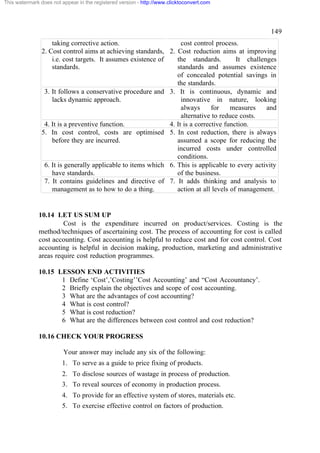 This watermark does not appear in the registered version - http://www.clicktoconvert.com




                                                                                                    149
                    taking corrective action.                       cost control process.
                2. Cost control aims at achieving standards, 2. Cost reduction aims at improving
                    i.e. cost targets. It assumes existence of    the standards.         It challenges
                    standards.                                    standards and assumes existence
                                                                  of concealed potential savings in
                                                                  the standards.
                 3. It follows a conservative procedure and 3. It is continuous, dynamic and
                    lacks dynamic approach.                         innovative in nature, looking
                                                                    always      for    measures    and
                                                                    alternative to reduce costs.
                 4. It is a preventive function.               4. It is a corrective function.
                5. In cost control, costs are optimised 5. In cost reduction, there is always
                    before they are incurred.                     assumed a scope for reducing the
                                                                  incurred costs under controlled
                                                                  conditions.
                 6. It is generally applicable to items which 6. This is applicable to every activity
                    have standards.                               of the business.
                 7. It contains guidelines and directive of 7. It adds thinking and analysis to
                    management as to how to do a thing.           action at all levels of management.


              10.14 LET US SUM UP
                       Cost is the expenditure incurred on product/services. Costing is the
              method/techniques of ascertaining cost. The process of accounting for cost is called
              cost accounting. Cost accounting is helpful to reduce cost and for cost control. Cost
              accounting is helpful in decision making, production, marketing and administrative
              areas require cost reduction programmes.

              10.15 LESSON END ACTIVITIES
                     1 Define ‘Cost’,’Costing’’Cost Accounting’ and “Cost Accountancy’.
                     2 Briefly explain the objectives and scope of cost accounting.
                     3 What are the advantages of cost accounting?
                     4 What is cost control?
                     5 What is cost reduction?
                     6 What are the differences between cost control and cost reduction?

              10.16 CHECK YOUR PROGRESS

                         Your answer may include any six of the following:
                        1. To serve as a guide to price fixing of products.
                        2. To disclose sources of wastage in process of production.
                        3. To reveal sources of economy in production process.
                        4. To provide for an effective system of stores, materials etc.
                        5. To exercise effective control on factors of production.
 
