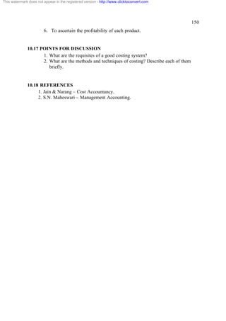 This watermark does not appear in the registered version - http://www.clicktoconvert.com




                                                                                                150
                        6. To ascertain the profitability of each product.


              10.17 POINTS FOR DISCUSSION
                     1. What are the requisites of a good costing system?
                     2. What are the methods and techniques of costing? Describe each of them
                        briefly.


              10.18 REFERENCES
                   1. Jain & Narang – Cost Accountancy.
                   2. S.N. Maheswari – Management Accounting.
 