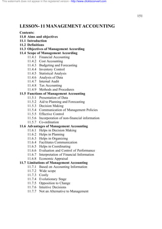 This watermark does not appear in the registered version - http://www.clicktoconvert.com




                                                                                           151


              LESSON- 11 MANAGEMENT ACCOUNTING
              Contents:
              11.0 Aims and objectives
              11.1 Introduction
              11.2 Definitions
              11.3 Objectives of Management According
              11.4 Scope of Management According
                   11.4.1 Financial Accounting
                   11.4.2 Cost Accounting
                   11.4.3 Budgeting and Forecasting
                   11.4.4 Inventory Control
                   11.4.5 Statistical Analysis
                   11.4.6 Analysis of Data
                   11.4.7 Internal Audit
                   11.4.8 Tax Accounting
                   11.4.9 Methods and Procedures
              11.5 Functions of Management Accounting
                   11.5.1 Presentation of Data
                   11.5.2 Aid to Planning and Forecasting
                   11.5.3 Decision Making
                   11.5.4 Communication of Management Policies
                   11.5.5 Effective Control
                   11.5.6 Incorporation of non-financial information
                   11.5.7 Co-ordination
              11.6 Advantages of Management Accounting
                   11.6.1 Helps in Decision Making
                   11.6.2 Helps in Planning
                   11.6.3 Helps in Organizing
                   11.6.4 Facilitates Communication
                   11.6.5 Helps in Coordinating
                   11.6.6 Evaluation and Control of Performance
                   11.6.7 Interpretation of Financial Information
                   11.6.8 Economic Appraisal
              11.7 Limitations of Management Accounting
                   11.7.1 Based on Accounting Information
                   11.7.2 Wide scope
                   11.7.3 Costly
                   11.7.4 Evolutionary Stage
                   11.7.5 Opposition to Change
                   11.7.6 Intuitive Decisions
                   11.7.7 Not an Alternative to Management
 