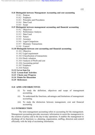 This watermark does not appear in the registered version - http://www.clicktoconvert.com




                                                                                                  152
              11.8 Distinguish between Management Accounting and cost accounting
                   11.8.1 Purpose
                   11.8.2 Emphasis
                   11.8.3 Principles and Procedures
                   11.8.4 Data Used
                   11.8.5 Scope
              11.9 Distinguish between management accounting and financial accounting
                   11.9.1 Objectives
                   11.9.2 Performance Analysis
                   11.9.3 Data Used
                   11.9.4 Nature
                   11.9.5 Accuracy
                   11.9.6 Legal Compulsion
                   11.9.7 Monetary Transactions
                   11.9.8 Control
              11.10 Distinguish between cost accounting and financial accounting.
                   11.10.1 Objective
                   11.10.2 Legal requirement
                   11.10.3 Classification of transactions
                   11.10.4 Stock valuation
                   11.10.5 Analysis of Profit and cost
                   11.10.6 Accounting period
                   11.10.7 Emphasis
                   11.10.8 Nature
              11.11 Let us Sum Up
              11.12 Lesson-End Activities
              11.13 Check your Progress
              11.14 Points for Discussion
              11.15 References


              11.0 AIMS AND OBJECTIVES
                       (i)     To study the definition, objectives and scope of management
                               accounting.
                       (ii)    To understand the functions, advantages and limitations of management
                               accounting.
                       (iii)   To study the distinction between management, cost and financial
                               accounting.
              11.1 INTRODUCTION
                        The term management accounting refers to accounting for the management.
              Management accounting provides necessary information to assist the management in
              the creation of policy and in the day-to-day operations. It enables the management to
              discharge all its functions i.e. planning, organization, staffing, direction and control
              efficiently with the help of accounting information.
 