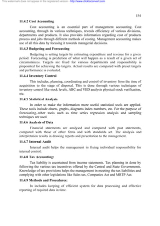 This watermark does not appear in the registered version - http://www.clicktoconvert.com




                                                                                               154
              11.4.2 Cost Accounting
                      Cost accounting is an essential part of management accounting. Cost
              accounting, through its various techniques, reveals efficiency of various divisions,
              departments and products. It also provides information regarding cost of products
              process and jobs through different methods of costing. Management accounting makes
              use of all this data by focusing it towards managerial decisions.
              11.4.3 Budgeting and Forecasting
                     Budgeting is setting targets by estimating expenditure and revenue for a given
              period. Forecasting is prediction of what will happen as a result of a given set of
              circumstances. Targets are fixed for various departments and responsibility is
              pinpointed for achieving the targets. Actual results are compared with preset targets
              and performance is evaluated.
              11.4.4 Inventory Control
                     This includes, planning, coordinating and control of inventory from the time of
              acquisition to the stage of disposal. This is done through various techniques of
              inventory control like stock levels, ABC and VED analysis physical stock verification,
              etc.
              11.4.5 Statistical Analysis
                     In order to make the information more useful statistical tools are applied.
              These tools include charts, graphs, diagrams index numbers, etc. For the purpose of
              forecasting, other tools such as time series regression analysis and sampling
              techniques are used.
              11.4.6 Analysis of Data
                      Financial statements are analysed and compared with past statements,
              compared with those of other firms and with standards set. The analysis and
              interpretation results in drawing reports and presentation to the management.
              11.4.7 Internal Audit
                      Internal audit helps the management in fixing individual responsibility for
              internal control.
              11.4.8 Tax Accounting:
                     Tax liability is ascertained from income statements. Tax planning in done by
              following the various tax incentives offered by the Central and State Governments.
              Knowledge of tax provisions helps the management in meeting the tax liabilities and
              complying with other legislations like Sales tax, Companies Act and MRTP Act.
              11.4.9 Methods and Procedures:
                      In includes keeping of efficient system for data processing and effective
              reporting of required data in time.
 