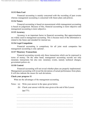 This watermark does not appear in the registered version - http://www.clicktoconvert.com




                                                                                                 159
              11.9.3 Data Used
                    Financial accounting is mainly concerned with the recording of past events
              whereas management accounting is concerned with future plans and policies.
              11.9.4 Nature
                     Financial accounting is based on measurement while management accounting
              is based on judgement. Because of this, financial accounting is more objective and
              management accounting is more subjective.
              11.9.5 Accuracy
                      Accuracy is an important factor in financial accounting. But approximations
              are widely used in management accounting. This is because most of the information is
              related to the future and intended for internal use.
              11.9.6 Legal Compulsion
                    Financial accounting is compulsory for all joint stock companies but
              management accounting is only optional .
              11.9.7 Monetary Transactions
                    Financial accounting records only those transactions which can be expressed in
              terms of money. On the other hand, management accounting records not only
              monetary transactions but also non- monetary events, namely technical changes,
              government polices etc.
              11.9.8 Control
                       Financial accounting will not reveal whether plans are properly implemented.
              Management accounting will reveal the deviations of actual performance from plans.
              It will also indicate the causes for such deviations.
              Check your progress 11
                  What are the advantages of the management accounting.

              Notes: (a)       Write your answer in the space given below.
                        (b)    Check your answer with the ones given at the end of this Lesson
                               (pp.171).
                       …………………………………………………………………………
                       …………………………………………………………………………
                       …………………………………………………………………………
                       …………………………………………………………………………
                       …………………………………………………………………………
 