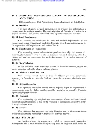 This watermark does not appear in the registered version - http://www.clicktoconvert.com




                                                                                                     160

              11.10      DISTINGUISH BETWEEN COST ACCOUNTING AND FINANCIAL
                         ACCOUNTING
                        Differences between Cost Accounts and Financial Accounts are listed below:
              11.10.1 Objective
                     The main objective of cost accounting is to provide cost information to
              management for decision making. The main objective of financial accounting is to
              prepare Profit and Loss A/c and Balance Sheet to report to owners and outsiders.
              11.10.2 Legal Requirement
                      Cost accounts are maintained to fulfil the internal requirements of the
              management as per conventional guideline. Financial records are maintained as per
              the requirement of Companies Act and Income Tax Act.
              11.10.3 Classification of Transactions
                     Cost accounting records and analyses expenditure in an objective manner viz.,
              according to purpose for which costs are incurred. Financial accounting classifies
              records and analyses transactions in a subjective manner i.e., according to nature of
              expenses.
              11.10.4 Stock Valuation
                     In cost accounts stocks are valued at cost. In financial accounts, stocks are
              valued at cost or realisable value, whichever is lesser.
              11.10.5 Analysis of Profit and Cost
                      Cost accounts reveal Profit of Loss of different products, departments
              separately. In financial accounts, the Profit or Loss of the entire enterprise is disclosed
              into.
              11.10.6 Accounting period
                      Cost report are continuous process and are prepared as per the requirements of
              managements, may be daily, weekly, monthly, quarterly, or annually. Financial
              reports are prepared annually.
              11.10.7 Emphasis
                      Cost accounting lays emphasis on ascertainment of cost and cost control.
              Financial accounts emphasis is laid on the recording of transactions and control aspect
              is not given importance.
              11.10.8 Nature
                     Cost accounts lay emphasis on both historical and predetermined costs.
              Financial accounts are maintained on the basis of historical records.
              11.11 LET US SUM UPS
                    Accounting relating to management called as management accounting.
              Management has to take decision on day-to–day basis or long-term basis based on
 