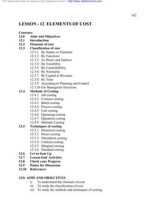 This watermark does not appear in the registered version - http://www.clicktoconvert.com




                                                                                           162

              LESSON - 12 ELEMENTS OF COST
              Contents:
              12.0   Aims and Objectives
              12.1   Introduction
              12.2   Elements of cost
              12.3   Classification of cost
                     12.3.1 By Nature or Elements
                     12.3.2 By Functions
                     12.3.3 As Direct and Indirect
                     12.3.4 By Variability
                     12.3.5 By Controllability
                     12.3.6 By Normality
                     12.3.7 By Capital or Revenue
                     12.3.8 By Time
                     12.3.9 According to Planning and Control
                     12.3.10 For Managerial Decisions
              12.4   Methods of Costing
                     12.4.1 Job costing
                     12.4.2 Contract costing
                     12.4.3 Batch costing
                     12.4.4 Process costing
                     12.4.5 Unit costing
                     12.4.6 Operating costing
                     12.4.7 Operation costing
                     12.4.8 Multiple Costing
              12.5   Techniques of costing
                     12.5.1 Historical costing
                     12.5.2 Direct costing
                     12.5.3 Absorption costing
                     12.5.4 Uniform costing
                     12.5.5 Marginal costing
                     12.5.6 Standard costing
              12.6   Let us Sum Up
              12.7   Lesson-End Activities
              12.8   Check your Progress
              12.9   Points for Discussion
              12.10 References

              12.0. AIMS AND OBJECTIVES
                      i)   To understand the elements of cost.
                      ii) To study the classification of cost.
                      iii) To study the methods and techniques of costing.
 
