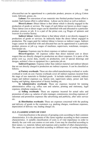 This watermark does not appear in the registered version - http://www.clicktoconvert.com




                                                                                                   164
              allocated but can be apportioned to a particular product, process or job,e,g Cotton
              waste, lubricant, grease, etc.
                      Labour: For conversion of raw materials into finished product human effort is
              needed. Such human effort is called labour. Labour can be direct as well as indirect.
                      Direct Labour: Direct labour is that labour which is directly engaged in the
              production of goods or services. The wages of such labour are known as direct wages.
              These labour cost or direct wages can be identified with and allocated to a particular
              product, process or job. It is a part of the prime cost, e.g Wages of spinners and
              weavers in a textiles factory.
                      Indirect labour: Indirect labour is that labour which is not directly engaged in
              production of goods or services. In indirectly helps the direct labour engaged in
              production. The wages paid for indirect labour is known as indirect wages. Indirect
              wages cannot be identified with and allocated but can be apportioned to a particular
              product, process or job e.g. wages of machines, supervisors, watchman, sweepers,
              time-keeper etc.
                      Expenses: Expenses may be direct expenses or indirect expenses.
                      Direct Expenses: All expenses (other than direct material cost or direct
              wages) that are directly charged to production are direct expenses. It is parts of the
              prime cost e.g. excise duty, royalty on production, cost of special drawings and
              designs, architect’s fees or equipment for a particular job etc.
                      Indirect Expenses: Expense (other than indirect material and indirect labour)
              that are not directly charged to production are indirect expenses. It can be classified as
              follows.
                      a) Factory overheads: These are also called manufacturing overhead or works
              overhead or work on cost. Factory overheads cover all indirect expenses incurred from
              the stage of raw materials to finished goods. It includes indirect material, indirect
              wages and indirect expenses e.g. factory rent, supervisors salary, power and fuel,
              heating and lighting, depreciation of factory building etc.
                      b) Administrative overheads: These are expenses incurred for running
              administrative office e.g. office rent and salaries, printing and stationary, legal
              expenses, telephone expenses etc.
                      c) Selling overheads: These are expenses incurred for actual sales and
              promotion of sales e.g. salaries of sales manager, commission, traveling expenses of
              salesman and promotion expenses like advertising and publicity, after sales service
              etc.
                      d) Distribution overheads: These are expenses concerned with the packing
              and delivery of goods to the customers e.g. packing charges, warehouse expenses,
              depreciation of delivery van, loading charges etc.

              12.3. CLASSIFICATION OF COST
                      Cost classification is the process of grouping costs according to their common
              characteristics. It is the placement of like items together according to their common
              characteristics. A suitable classification of costs is of vital importance in order to
              identify the cost with cost centres or cost units. Costs may be classified according to
              their nature, i.e. material, labour and expenses and a number of other characteristics.
              The same cost figures are classified according to different ways of costing depending
 