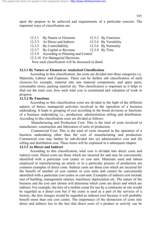 This watermark does not appear in the registered version - http://www.clicktoconvert.com




                                                                                                   165
              upon the purpose to be achieved and requirements of a particular concern. The
              important ways of classification are:


                       12.3.1 By Nature or Elements              12.3.2 By Functions
                       12.3.3 As Direct and Indirect             12.3.4 By Variability
                       12.3.5 By Controllability                 12.3.6 By Normality
                       12.3.7 By Capital or Revenue              12.3.8 By Time
                       12.3.9 According to Planning and Control
                       12.3.10 For Managerial Decisions.
                        Now each classification will be discussed in detail.

              12.3.1 By Nature or Element or Analytical Classification
                      According to this classification, the costs are divided into three categories i.e.
              Materials, Labour and Expenses. There can be further sub classification of each
              element; for example, material into raw material components, and spare parts,
              consumable stores, packing material etc. This classification is important as it helps to
              find out the total cost, how such total cost is constituted and valuation of work in
              progress.
              12.3.2 By Functions
                      According to this classification costs are divided in the light of the different
              aspects of basics managerial activities involved in the operation of a business
              undertaking. It leads to grouping of cost according to the broad divisions or functions
              of a business undertaking i.e., production, administration selling and distribution.
              According to this classification costs are divided as follows:
                       Manufacturing and Production Cost: This is the total of costs involved in
              manufacture, construction and fabrication of units of production.
                       Commercial Cost: This is the total of costs incurred in the operation of a
              business undertaking other than the cost of manufacturing and production.
              Commercial cost may further be sub-divided into (a) administrative cost and (b)
              selling and distribution cost. These terms will be explained in a subsequent chapter.
              12.3.3 As Direct and Indirect
                      According to this classification, total cost is divided into direct costs and
              indirect costs. Direct costs are those which are incurred for and may be conveniently
              identified with a particular cost centre or cost unit. Materials used and labour
              employed in manufacturing an article or in a particular process of production are
              common examples of direct costs. Indirect costs are those cost which are incurred for
              the benefit of number of cost centres or cost units and cannot be conveniently
              identified with a particular cost centre or cost unit. Examples of indirect cost include
              rent of building, management salaries, machinery depreciation etc. The nature of the
              business and the cost unit chosen will determine which costs are direct and which are
              indirect. For example, the hire of a mobile crane for use by a contractor at site would
              be regarded as a direct cost but if the crane is used as a part of the services of a
              factory, the hire charges would be regarded as indirect cost because it will probably
              benefit more than one cost centre. The importance of the distinction of costs into
              direct and indirect lies in the fact that direct costs of a product or activity can be
 
