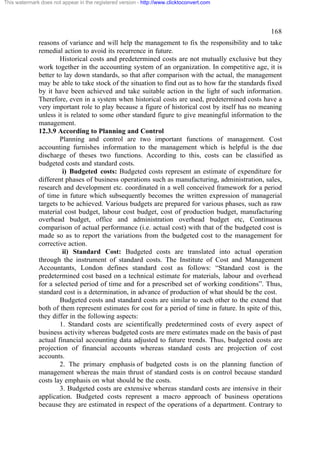 This watermark does not appear in the registered version - http://www.clicktoconvert.com




                                                                                                    168
              reasons of variance and will help the management to fix the responsibility and to take
              remedial action to avoid its recurrence in future.
                      Historical costs and predetermined costs are not mutually exclusive but they
              work together in the accounting system of an organization. In competitive age, it is
              better to lay down standards, so that after comparison with the actual, the management
              may be able to take stock of the situation to find out as to how far the standards fixed
              by it have been achieved and take suitable action in the light of such information.
              Therefore, even in a system when historical costs are used, predetermined costs have a
              very important role to play because a figure of historical cost by itself has no meaning
              unless it is related to some other standard figure to give meaningful information to the
              management.
              12.3.9 According to Planning and Control
                      Planning and control are two important functions of management. Cost
              accounting furnishes information to the management which is helpful is the due
              discharge of theses two functions. According to this, costs can be classified as
              budgeted costs and standard costs.
                       i) Budgeted costs: Budgeted costs represent an estimate of expenditure for
              different phases of business operations such as manufacturing, administration, sales,
              research and development etc. coordinated in a well conceived framework for a period
              of time in future which subsequently becomes the written expression of managerial
              targets to be achieved. Various budgets are prepared for various phases, such as raw
              material cost budget, labour cost budget, cost of production budget, manufacturing
              overhead budget, office and administration overhead budget etc, Continuous
              comparison of actual performance (i.e. actual cost) with that of the budgeted cost is
              made so as to report the variations from the budgeted cost to the management for
              corrective action.
                       ii) Standard Cost: Budgeted costs are translated into actual operation
              through the instrument of standard costs. The Institute of Cost and Management
              Accountants, London defines standard cost as follows: “Standard cost is the
              predetermined cost based on a technical estimate for materials, labour and overhead
              for a selected period of time and for a prescribed set of working conditions”. Thus,
              standard cost is a determination, in advance of production of what should be the cost.
                      Budgeted costs and standard costs are similar to each other to the extend that
              both of them represent estimates for cost for a period of time in future. In spite of this,
              they differ in the following aspects:
                      1. Standard costs are scientifically predetermined costs of every aspect of
              business activity whereas budgeted costs are mere estimates made on the basis of past
              actual financial accounting data adjusted to future trends. Thus, budgeted costs are
              projection of financial accounts whereas standard costs are projection of cost
              accounts.
                      2. The primary emphasis of budgeted costs is on the planning function of
              management whereas the main thrust of standard costs is on control because standard
              costs lay emphasis on what should be the costs.
                      3. Budgeted costs are extensive whereas standard costs are intensive in their
              application. Budgeted costs represent a macro approach of business operations
              because they are estimated in respect of the operations of a department. Contrary to
 