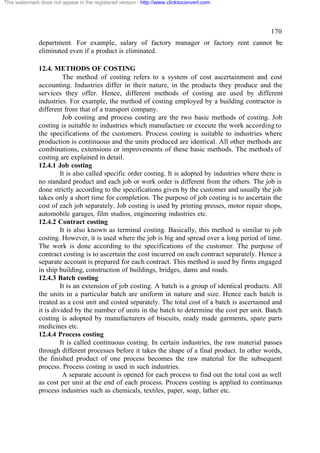 This watermark does not appear in the registered version - http://www.clicktoconvert.com




                                                                                                      170
              department. For example, salary of factory manager or factory rent cannot be
              eliminated even if a product is eliminated.

              12.4. METHODS OF COSTING
                        The method of costing refers to a system of cost ascertainment and cost
              accounting. Industries differ in their nature, in the products they produce and the
              services they offer. Hence, different methods of costing are used by different
              industries. For example, the method of costing employed by a building contractor is
              different from that of a transport company.
                        Job costing and process costing are the two basic methods of costing. Job
              costing is suitable to industries which manufacture or execute the work according to
              the specifications of the customers. Process costing is suitable to industries where
              production is continuous and the units produced are identical. All other methods are
              combinations, extensions or improvements of these basic methods. The methods of
              costing are explained in detail.
              12.4.1 Job costing
                       It is also called specific order costing. It is adopted by industries where there is
              no standard product and each job or work order is different from the others. The job is
              done strictly according to the specifications given by the customer and usually the job
              takes only a short time for completion. The purpose of job costing is to ascertain the
              cost of each job separately. Job costing is used by printing presses, motor repair shops,
              automobile garages, film studios, engineering industries etc.
              12.4.2 Contract costing
                       It is also known as terminal costing. Basically, this method is similar to job
              costing. However, it is used where the job is big and spread over a long period of time.
              The work is done according to the specifications of the customer. The purpose of
              contract costing is to ascertain the cost incurred on each contract separately. Hence a
              separate account is prepared for each contract. This method is used by firms engaged
              in ship building, construction of buildings, bridges, dams and roads.
              12.4.3 Batch costing
                       It is an extension of job costing. A batch is a group of identical products. All
              the units in a particular batch are uniform in nature and size. Hence each batch is
              treated as a cost unit and costed separately. The total cost of a batch is ascertained and
              it is divided by the number of units in the batch to determine the cost per unit. Batch
              costing is adopted by manufacturers of biscuits, ready made garments, spare parts
              medicines etc.
              12.4.4 Process costing
                       It is called continuous costing. In certain industries, the raw material passes
              through different processes before it takes the shape of a final product. In other words,
              the finished product of one process becomes the raw material for the subsequent
              process. Process costing is used in such industries.
                        A separate account is opened for each process to find out the total cost as well
              as cost per unit at the end of each process. Process costing is applied to continuous
              process industries such as chemicals, textiles, paper, soap, lather etc.
 