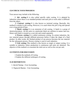 This watermark does not appear in the registered version - http://www.clicktoconvert.com




                                                                                                173
              12.8 CHECK YOUR PROGRESS

              Your answer may include in the following:
                      1 Job costing: It is also called specific order costing. It is adopted by
              industries where there is no standard product and each job or work order is different
              from the others.
                       2 Contract costing: It is also known as terminal costing. Basically, this
              method is similar to job costing. However, it is used where the job is big and spread
              over a long period of time.
                       3 Batch costing: It is an extension of job costing. A batch is a group of
              identical products. All the units in a particular batch are uniform in nature and size.
              Hence each batch is treated as a cost unit and costed separately.
                       4 Process costing: It is called continuous costing. In certain industries, the
              raw material passes through different processes before it takes the shape of a final
              product. In other words, the finished product of one process becomes the raw material
              for the subsequent process. Process costing is used in such industries.
                       5 Unit costing: This method is also known as single or output costing. It is
              suitable to industries where production is continuous and units are identical. The
              objective of this method is to ascertain the total cost as well as the cost per unit.

              12.9 POINTS FOR DISCUSSION
                       1 Explain the methods of Costing.
                       2 Explain the different techniques of costing.

              12.10 REFERENCES
                  1. Jain & Narang – Cost Accounting.
                  2. Nigma & Sharma – Cost Accounting.
 