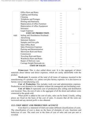 This watermark does not appear in the registered version - http://www.clicktoconvert.com




                                                                                                     176
                            Office Rent and Rates                                      __
                            Lighting and Heating                                       __
                            Cleaning                                                   __
                            Telephone and Postages                                     __
                            Printing and Stationery                                    __
                            Depreciation of office Furniture                           __
                            Depreciation of office Equipment                           __
                            Insurance                                                  __
                            Legal Expenses                                             __
                                   COST OF PRODUCTION                                  __    __
                  Add:      Selling and Distribution Overhead:                         __
                            Advertising                                                __
                            Salesmen Salaries                                          __
                            Samples and Free gifts                                     __
                            Sales Office Rent                                          __
                            Sales Promotion Expenses                                   __
                            Packing and Demonstration                                  __
                            Showroom Rent and Rates                                    __
                            Commission                                                 __
                            Traveling Rent and Rates                                   __
                            Warehouse Rent and Rates                                   __
                            Repair of Delivery vans                                    __
                            Carriage freight Outwards etc.                             __
                                       COST OF SALES                                   __    __

                       Prime cost: This is also called direct cost. It is the aggregate of direct
              materials direct labour and direct expenses, which are easily identifiable with the
              product.
                       Work cost: It consists of the total of all items of expenses incurred in the
              manufacturing of a product, viz., prime cost plus factory expenses. It is also known as
              factory cost or manufacturing cost.
                       Cost of Production: This includes work cost and administration expenses.
              Production is not deemed to be complete without the managerial and facilitating costs.
                       Cost of Sales: It represents cost of production plus selling and distribution
              cost incurred. Thus, the cost of sales is the aggregate of all the direct and indirect costs
              connected to the goods sold.
                       When profit is added to the cost of sales, sales can be found. Usually, selling
              prices are fixed on the basis of the cost of sales. It ensures that all the costs are
              recovered and any desired profit is also obtained.

              13.5. COST SHEET AND PRODUCTION ACCOUNT
                       Cost sheet is a statement of total cost under different classifications of costs.
              The classification of cost is done on the basis of elements of cost, functions and
              behaviour of cost. The total cost in the form of cost of sales and cost per unit is
              revealed.
 