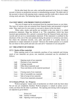 This watermark does not appear in the registered version - http://www.clicktoconvert.com




                                                                                                    177
                       On the other hand, the cost, sales, and profits presented in the form of a ledger
              account is known as production account or manufacturing account. The debit side of
              the account is shown with opening stock, expenses and the credit side is shown with
              closing stock and sales. The balancing figure is either profit or loss.


              13.6 COST SHEET AND PRODUCTION STATEMENT
                       The cost of output can be ascertained from the statement known as cost sheet.
              The items of various costs are extracted from financial books and presented in logical
              order. Thus, total cost of a cost centre or cost unit is shown in the cost sheet.
                       When sales, stocks and profits are included in the cost sheet it is called
              production statement. Bigg has defined it as “The expenditure which has been
              incurred upon production for a period is extracted from the financial books and stores
              records and set out in a memorandum statement. If the statement is confined in the
              disclosure of the cost of the units produced during the period it is termed as cost sheet,
              but where the statement records, cost, sales and profit it is usually known as
              production or output statement or account”. However the modern practice is to extend
              the cost sheet to show profit and sales also and call it “statement of cost and profit”.

              13.7 TREATMENT OF STOCKS
              13.7.1 Stocks of Raw materials
                     When opening stock of raw materials, purchase of raw materials and closing
              stock of raw materials are given, raw materials consumed can be calculated as
              follows:
                                                                                   Rs.
                             Opening stock of raw materials                        xxx
                     Add:    Purchase of raw materials                             xxx
                     Add:    Carriage inwards                                      xxx
                     Add:    Other direct materials used                           xxx
                     Add:    Taxes and duties on the material purchased            xxx
                                                                                   xxx
                     Less :  Closing stock of raw materials               xxx
                     Less :  Sale of unsuitable raw materials             xxx
                     Less :  Sale of scrap of raw materials               xxx      xxx
                             Cost of raw materials consumed                        xxx

              13.7.2 Stock of Work – in – Progress
                      ‘Work-in-progress’ means units of production on which work has been done
              but are not yet completely finished. Work-in-progress is valued on prime cost or
              works cost basis but the latter is preferred. The opening and closing work in-progress
              are adjusted as given below:

                                     Prime cost                                            Xxx
                                Add: Factory overhead                                      Xxx
                                Add: Opening work-in-progress                              Xxx
 