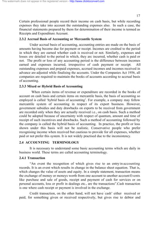 This watermark does not appear in the registered version - http://www.clicktoconvert.com




                                                                                                     17
              Certain professional people record their income on cash basis, but while recording
              expenses they take into account the outstanding expenses also. In such a case, the
              financial statements prepared by them for determination of their income is termed as
              Receipts and Expenditure Account.
              2.3.2 Accrual Basis of Accounting or Mercantile System
                     Under accrual basis of accounting, accounting entries are made on the basis of
              amounts having become due for payment or receipt. Incomes are credited to the period
              in which they are earned whether cash is received or not. Similarly, expenses and
              losses ere detailed to the period in which, they arc incurred, whether cash is paid or
              not. The profit or loss of any accounting period is the difference between incomes
              earned and expenses incurred, irrespective of cash payment or receipt. All
              outstanding expenses and prepaid expenses, accrued incomes and incomes received in
              advance are adjusted while finalising the accounts. Under the Companies Act 1956, all
              companies are required to maintain the books of accounts according to accrual basis
              of accounting.
              2.3.3 Mixed or Hybrid Basis of Accounting
                       When certain items of revenue or expenditure are recorded in the books of
              account on cash basis and certain items on mercantile basis, the basis of accounting so
              employed is called ‘hybrid basis of accounting’. For example, a company may follow
              mercantile system of accounting in respect of its export business. However,
              government subsidies and duty drawbacks on exports to be received from government
              are recorded only when they are actually received i.e., on cash basis. Such a method
              could be adopted because of uncertainty with respect of quantum, amount and time of
              receipt of such incentives and drawbacks. Such a method of accounting followed by
              the company is called the hybrid basis of accounting. In practice, the profit or loss
              shown under this basis will not be realistic. Conservative people who prefer
              recognising income when received but cautious to provide for all expenses, whether
              paid or not prefer this system. It is not widely practised due to the inconsistency.
              2.4 ACCOUNTING TERMINOLOGY
                     It is necessary to understand some basic accounting terms which are daily in
              business world. These terms are called accounting terminology.
              2.4.1 Transaction
                     “An event the recognition of which gives rise to an entry in accounting
              records. It is an event which results in change in the balance sheet equation. That is,
              which changes the value of assets and equity. In a simple statement, transaction means
              the exchange of money or moneys worth from one account to another account Events
              like purchase and sale of goods, receipt and payment of cash for services or on
              personal accounts, loss or profit in dealings etc., are the transactions”.Cash transaction
              is one where cash receipt or payment is involved in the exchange.
                     Credit transaction, on the other hand, will not have ‘cash’ either received or
              paid, for something given or received respectively, but gives rise to debtor and
 