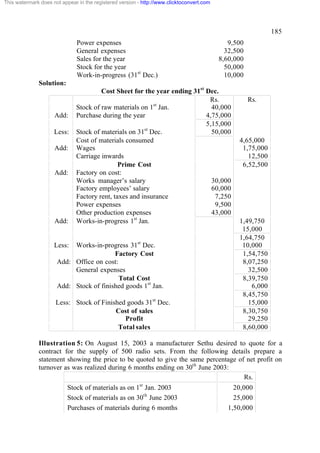 This watermark does not appear in the registered version - http://www.clicktoconvert.com




                                                                                                             185
                               Power expenses                                                 9,500
                               General expenses                                              32,500
                               Sales for the year                                          8,60,000
                               Stock for the year                                            50,000
                               Work-in-progress (31st Dec.)                                  10,000
              Solution:
                                       Cost Sheet for the year ending 31st Dec.
                                                                            Rs.                       Rs.
                              Stock of raw materials on 1st Jan.             40,000
                     Add:     Purchase during the year                     4,75,000
                                                                           5,15,000
                                                       st
                     Less:    Stock of materials on 31 Dec.                  50,000
                              Cost of materials consumed                                         4,65,000
                     Add:     Wages                                                               1,75,000
                              Carriage inwards                                                      12,500
                                              Prime Cost                                          6,52,500
                     Add:     Factory on cost:
                              Works manager’s salary                         30,000
                              Factory employees’ salary                      60,000
                              Factory rent, taxes and insurance               7,250
                              Power expenses                                  9,500
                              Other production expenses                      43,000
                     Add:     Works-in-progress 1st Jan.                                         1,49,750
                                                                                                  15,000
                                                                                                 1,64,750
                     Less: Works-in-progress 31st Dec.                                            10,000
                                         Factory Cost                                             1,54,750
                      Add: Office on cost:                                                        8,07,250
                           General expenses                                                         32,500
                                           Total Cost                                             8,39,750
                      Add: Stock of finished goods 1st Jan.                                          6,000
                                                                                                  8,45,750
                      Less: Stock of Finished goods 31st Dec.                                       15,000
                                          Cost of sales                                           8,30,750
                                             Profit                                                 29,250
                                           Total sales                                            8,60,000

              Illustration 5: On August 15, 2003 a manufacturer Sethu desired to quote for a
              contract for the supply of 500 radio sets. From the following details prepare a
              statement showing the price to be quoted to give the same percentage of net profit on
              turnover as was realized during 6 months ending on 30th June 2003:
                                                                                     Rs.
                           Stock of materials as on 1st Jan. 2003                              20,000
                           Stock of materials as on 30th June 2003                             25,000
                           Purchases of materials during 6 months                            1,50,000
 
