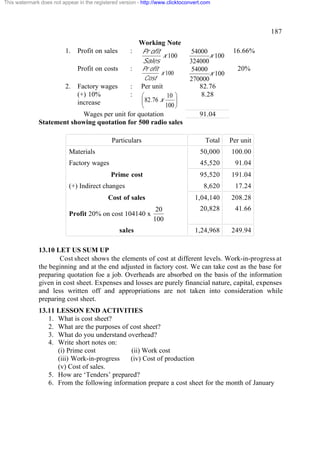 This watermark does not appear in the registered version - http://www.clicktoconvert.com




                                                                                                         187
                                                       Working Note
                          1.   Profit on sales       : Pr ofit                  54000          16.66%
                                                               x 100                  x 100
                                                        Sales                  324000
                               Profit on costs       : Pr ofit                  54000           20%
                                                                  x 100               x 100
                                                           Cost                270000
                          2.   Factory wages         :
                                               Per unit                            82.76
                               (+) 10%         æ     :    10 ö                     8.28
                               increase        ç 82.76 x     ÷
                                               è         100 ø
                           Wages per unit for quotation                            91.04
              Statement showing quotation for 500 radio sales

                                             Particulars                             Total    Per unit
                           Materials                                               50,000     100.00
                           Factory wages                                           45,520       91.04
                                             Prime cost                            95,520     191.04
                           (+) Indirect changes                                      8,620      17.24
                                            Cost of sales                        1,04,140     208.28
                                                                20                 20,828       41.66
                           Profit 20% on cost 104140 x
                                                               100
                                                 sales                           1,24,968     249.94

              13.10 LET US SUM UP
                      Cost sheet shows the elements of cost at different levels. Work-in-progress at
              the beginning and at the end adjusted in factory cost. We can take cost as the base for
              preparing quotation foe a job. Overheads are absorbed on the basis of the information
              given in cost sheet. Expenses and losses are purely financial nature, capital, expenses
              and less written off and appropriations are not taken into consideration while
              preparing cost sheet.
              13.11 LESSON END ACTIVITIES
                 1. What is cost sheet?
                 2. What are the purposes of cost sheet?
                 3. What do you understand overhead?
                 4. Write short notes on:
                    (i) Prime cost           (ii) Work cost
                    (iii) Work-in-progress   (iv) Cost of production
                    (v) Cost of sales.
                 5. How are ‘Tenders’ prepared?
                 6. From the following information prepare a cost sheet for the month of January
 