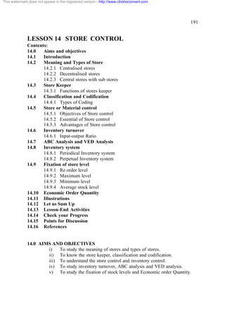 This watermark does not appear in the registered version - http://www.clicktoconvert.com




                                                                                           191


              LESSON 14 STORE CONTROL
              Contents:
              14.0   Aims and objectives
              14.1   Introduction
              14.2   Meaning and Types of Store
                     14.2.1 Centralised stores
                     14.2.2 Decentralised stores
                     14.2.3 Central stores with sub stores
              14.3   Store Keeper
                     14.3.1 Functions of stores keeper
              14.4   Classification and Codification
                     14.4.1 Types of Coding
              14.5   Store or Material control
                     14.5.1 Objectives of Store control
                     14.5.2 Essential of Store control
                     14.5.3 Advantages of Store control
              14.6   Inventory turnover
                     14.6.1 Input-output Ratio
              14.7   ABC Analysis and VED Analysis
              14.8   Inventory system
                     14.8.1 Periodical Inventory system
                     14.8.2 Perpetual Inventory system
              14.9   Fixation of store level
                     14.9.1 Re order level
                     14.9.2 Maximum level
                     14.9.3 Minimum level
                     14.9.4 Average stock level
              14.10 Economic Order Quantity
              14.11 Illustrations
              14.12 Let us Sum Up
              14.13 Lesson-End Activities
              14.14 Check your Progress
              14.15 Points for Discussion
              14.16 References


              14.0 AIMS AND OBJECTIVES
                      i)   To study the meaning of stores and types of stores.
                      ii) To know the store keeper, classification and codification.
                      iii) To understand the store control and inventory control.
                      iv) To study inventory turnover, ABC analysis and VED analysis.
                      v) To study the fixation of stock levels and Economic order Quantity.
 