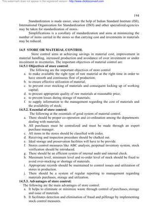 This watermark does not appear in the registered version - http://www.clicktoconvert.com




                                                                                                  194
                     Standardization is made easier, since the help of Indian Standard Institute (ISI),
              International Organization for Standardization (ISO) and other specialized agencies
              may be taken for standardization of stores.
                     Simplifications is a corollary of standardization and aims at minimizing the
              number of items carried in the stores so that carrying cost and investments in materials
              may be reduced.

              14.5 STORE OR MATERIAL CONTROL
                       Store control aims at achieving savings in material cost, improvement in
              material handling, increased production and avoidance of over investment or under
              investment in inventories. The important objectives of material control are:
              14.5.1 Objectives of store control:
                      The following are the important objectives of store control
                 a. to make available the right type of raw material at the right time in order to
                     have smooth and continuous flow of production;
                 b. to ensure effective utilization of material;
                 c. to prevent over stocking of materials and consequent locking up of working
                     capital;
                 d. to procure appropriate quality of raw materials at reasonable price;
                 e. to prevent losses during storage of materials;
                 f. to supply information to the management regarding the cost of materials and
                     the availability of stock;
              14.5.2. Essential of store control:
                      The following at the essentials of good system of material control.
                 a. There should be proper co-operation and co-ordination among the departments
                     dealing with materials.
                 b. All purchases must be centralized and must be made through an expert
                     purchase manager.
                 c. All items in the stores should be classified with codes.
                 d. Receiving and inspection procedure should be chalked out.
                 e. Ideal storage and preservation facilities will have to be provide.
                 f. Stores control measures like ABC analysis, perpetual inventory system, stock
                     verification should be introduced.
                 g. There should be an efficient system of internal audit and internal check.
                 h. Maximum level, minimum level and re-order level of stock should be fixed to
                     avoid over-stocking or shortage of materials.
                 i. Appropriate records should be maintained to control issues and utilization of
                     stores in production.
                 j. There should be a system of regular reporting to management regarding
                     materials purchases, storage and utilization.
              14.5.3. Advantages of store control:
                 The following are the main advantages of store control:
                 a. It helps to eliminate or minimize waste through control of purchases, storage
                     and issue of materials.
                 b. It facilitates detection and elimination of fraud and pilferage by implementing
                     stock control measures.
 