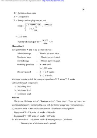This watermark does not appear in the registered version - http://www.clicktoconvert.com




                                                                                                201
                  B = Buying cost per order
                  C = Cost per unit
                  S = Storage and carrying cost per unit

                                   2 x 36,000 x 150 10,00,000
                       EOQ =                       =
                                             20
                                       54 x
                                            100

                    = 1,000 units.
                                                         36,000
                       Number of orders per day =               = 36
                                                         1,000
              Illustration 3
              Two components X and Y are used as follows:
                      Minimum usage              :    50 units per week each.
                      Maximum usage              :    150 units per week each
                      Normal usage               :    100 units per week each
                      Ordering quantities        :    X – 600 units
                                                      Y- 1,000 units
                      Delivery period            :    X – 4 to 6 weeks.
                                                      Y – 2 to weeks.
              Maximum reorder period for emergency purchases X: 2 weeks Y: 2 weeks
              Calculate for each component:
                  a) Recording level
                  b) Maximum level
                  c) Minimum level
              Solution
                  The terms ‘Delivery period’, ‘Reorder period’, ‘Lead time’, ‘Time lag’, etc., are
              used interchangeably. Similar is the case with the terms ‘usage’ and ‘Consumptions’.
              (a) Re-order level = Maximum consumption x Maximum reorder period
                  Component X = 150 units x 6 weeks = 900 units
                  Component Y = 150 units x 4 weeks = 600 units
              (b) Maximum level          = Reorder level + Reorder Quantity – (Minimum
                           Consumption x Minimum reorder period)
 