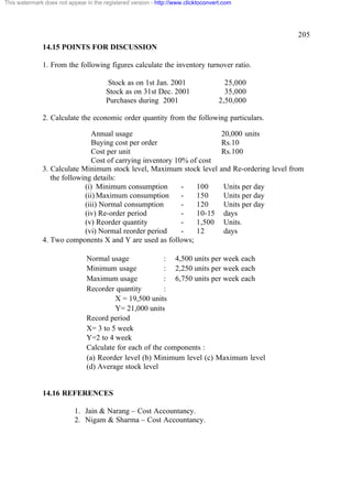 This watermark does not appear in the registered version - http://www.clicktoconvert.com




                                                                                                           205
              14.15 POINTS FOR DISCUSSION

              1. From the following figures calculate the inventory turnover ratio.

                                       Stock as on 1st Jan. 2001                     25,000
                                       Stock as on 31st Dec. 2001                    35,000
                                       Purchases during 2001                       2,50,000

              2. Calculate the economic order quantity from the following particulars.

                               Annual usage                                         20,000 units
                               Buying cost per order                                Rs.10
                               Cost per unit                                        Rs.100
                               Cost of carrying inventory 10% of cost
              3. Calculate Minimum stock level, Maximum stock level                and Re-ordering level from
                 the following details:
                            (i) Minimum consumption         -   100                  Units per day
                            (ii) Maximum consumption        -   150                  Units per day
                            (iii) Normal consumption        -   120                  Units per day
                            (iv) Re-order period            -   10-15                days
                            (v) Reorder quantity            -   1,500                Units.
                            (vi) Normal reorder period      -   12                   days
              4. Two components X and Y are used as follows;

                               Normal usage              : 4,500 units per week each
                               Minimum usage             : 2,250 units per week each
                               Maximum usage             : 6,750 units per week each
                               Recorder quantity         :
                                        X = 19,500 units
                                        Y= 21,000 units
                               Record period
                               X= 3 to 5 week
                               Y=2 to 4 week
                               Calculate for each of the components :
                               (a) Reorder level (b) Minimum level (c) Maximum level
                               (d) Average stock level


              14.16 REFERENCES

                           1. Jain & Narang – Cost Accountancy.
                           2. Nigam & Sharma – Cost Accountancy.
 