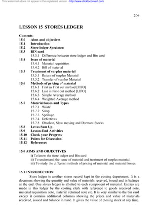 This watermark does not appear in the registered version - http://www.clicktoconvert.com




                                                                                                  206


              LESSON 15 STORES LEDGER
              Contents:
              15.0   Aims and objectives
              15.1   Introduction
              15.2   Store ledger Specimen
              15.3   BIN card
                     15.3.1 Difference between store ledger and Bin card
              15.4   Issue of material
                     15.4.1 Material requisition
                     15.4.2 Bill of material
              15.5   Treatment of surplus material
                     15.5.1 Return of surplus Material
                     15.5.2 Transfer of surplus Material
              15.6   Methods of pricing of material
                     15.6.1 First in First out method [FIFO]
                     15.6.2 Last in First out method [LIFO]
                     15.6.3 Simple Average method
                     15.6.4 Weighted Average method
              15.7   Material losses and Types
                     15.7.1 Waste
                     15.7.2 Scrap
                     15.7.3 Spoilage
                     15.7.4 Defectives
                     15.7.5 Obsolete, Slow moving and Dormant Stocks
              15.8   Let us Sum Up
              15.9   Lesson-End Activities
              15.10 Check your Progress
              15.11 Points for Discussion
              15.12 References

              15.0 AIMS AND OBJECTIVES
                     i) To know the store ledger and Bin card
                     ii) To understand the issue of material and treatment of surplus material.
                     iii) To study the different methods of pricing of material and material losses.

              15.1 INTRODUCTION
                      Store ledger is another stores record kept in the costing department. It is a
              document showing the quantity and value of materials received, issued and in balance
              at the end. One stores ledger is allotted to each component of material. Entries are
              made in this ledger by the costing clerk with reference to goods received note,
              material requisition note, material returned note etc. It is very similar to the bin card
              except it contains additional columns showing the prices and value of materials
              received, issued and balance in hand. It gives the value of closing stock at any time.
 