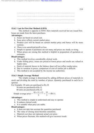 This watermark does not appear in the registered version - http://www.clicktoconvert.com




                                                                                                 210
                       …………………………………………………………………………
                       …………………………………………………………………………
                       …………………………………………………………………………
                       …………………………………………………………………………

              15.6.2 Last In First Out Method (LIFO)
                       This method is opposite to FIFO. Here materials received last are issued first.
              Issues are made from the latest purchases.
              Advantages:
                  a. Issues are based on actual cost.
                  b. Issue price reflects current market price.
                  c. Product cost will be based on current market price and hence will be more
                     realistic.
                  d. There is no unrealized profit or loss.
                  e. Simple to operate if purchases are not many and prices are steady or rising.
                  f. When prices are raising this method is helpful in preparation of quotation or
                     estimates.
              Disadvantages:
                  a. This method involves considerable clerical work.
                  b. Under felling price, issues are priced at lower prices and stocks are valued at
                     higher rates.
                  c. Stock of material shown in the balance sheet will not reflect market price.
                  d. Due to variation in prices, comparison of cost of similar job is difficult.
                  e. This method is not accepted by the income tax authorities.

              15.6.3 Simple Average Method
                        The simple average is determined by adding different prices of materials in
              stock and dividing the total by number of prices. Quantity purchased in each lot is
              ignored.
              For Example: 20 units are purchased at Rs.10
                     30 units are purchased at Rs.11
                     40 units are purchased at Rs.12
                                          10 + 11 + 12 33
                 Simple average price =                 =    = Rs.11.
                                                3          3
              Advantages:
                  a. This method is simple to understand and easy to operate.
                  b. It reduces clerical work.
                  c. It is suitable when price are stable.
              Disadvantages:
                  a. It does not take into account the quantities purchased.
                  b. The value of closing stock becomes unrealistic.
                  c. Material cost does not represent actual cost price.
                  d. When prices fluctuate, this method will give incorrect result.
 