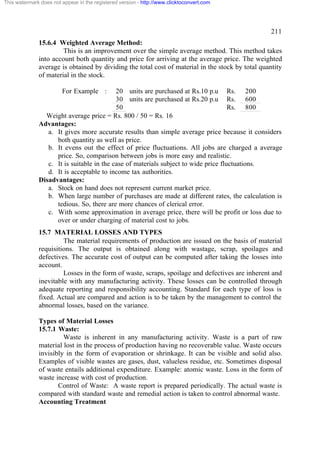 This watermark does not appear in the registered version - http://www.clicktoconvert.com




                                                                                                  211
              15.6.4 Weighted Average Method:
                       This is an improvement over the simple average method. This method takes
              into account both quantity and price for arriving at the average price. The weighted
              average is obtained by dividing the total cost of material in the stock by total quantity
              of material in the stock.

                        For Example :      20 units are purchased at Rs.10 p.u Rs. 200
                                           30 units are purchased at Rs.20 p.u Rs. 600
                                           50                                        Rs. 800
                Weight average price = Rs. 800 / 50 = Rs. 16
              Advantages:
                 a. It gives more accurate results than simple average price because it considers
                    both quantity as well as price.
                 b. It evens out the effect of price fluctuations. All jobs are charged a average
                    price. So, comparison between jobs is more easy and realistic.
                 c. It is suitable in the case of materials subject to wide price fluctuations.
                 d. It is acceptable to income tax authorities.
              Disadvantages:
                 a. Stock on hand does not represent current market price.
                 b. When large number of purchases are made at different rates, the calculation is
                    tedious. So, there are more chances of clerical error.
                 c. With some approximation in average price, there will be profit or loss due to
                    over or under charging of material cost to jobs.
              15.7 MATERIAL LOSSES AND TYPES
                       The material requirements of production are issued on the basis of material
              requisitions. The output is obtained along with wastage, scrap, spoilages and
              defectives. The accurate cost of output can be computed after taking the losses into
              account.
                       Losses in the form of waste, scraps, spoilage and defectives are inherent and
              inevitable with any manufacturing activity. These losses can be controlled through
              adequate reporting and responsibility accounting. Standard for each type of loss is
              fixed. Actual are compared and action is to be taken by the management to control the
              abnormal losses, based on the variance.

              Types of Material Losses
              15.7.1 Waste:
                       Waste is inherent in any manufacturing activity. Waste is a part of raw
              material lost in the process of production having no recoverable value. Waste occurs
              invisibly in the form of evaporation or shrinkage. It can be visible and solid also.
              Examples of visible wastes are gases, dust, valueless residue, etc. Sometimes disposal
              of waste entails additional expenditure. Example: atomic waste. Loss in the form of
              waste increase with cost of production.
                     Control of Waste: A waste report is prepared periodically. The actual waste is
              compared with standard waste and remedial action is taken to control abnormal waste.
              Accounting Treatment
 
