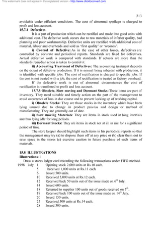 This watermark does not appear in the registered version - http://www.clicktoconvert.com




                                                                                                      213
              avoidable under efficient conditions. The cost of abnormal spoilage is charged to
              profit and loss account.
              15.7.4 Defectives
                        It is a part of production which can be rectified and made into good units with
              additional cost. The defective work occurs due to raw materials of inferior quality, bad
              planning and poor workmanship. Defective units are rectified with additional cost of
              material, labour and overheads and sold as ‘first quality’ or ‘seconds’.
                        i) Control of Defective: As in the case of other losses, defectives are
              controlled by accurate and periodical reports. Standards are fixed for defectives.
              Actual defective work is compared with standards. If actuals are more than the
              standards remedial action is taken to control it.
                        ii) Accounting Treatment of Defectives: The accounting treatment depends
              on the extent of defective production. If it is normal being inherent with production, it
              is identified with specific jobs. The cost of rectification is charged to specific jobs. If
              the cost is not treated with a job, the cost of rectification is treated as factory overhead.
                        If the defective work is out of abnormal circumstances the cost of
              rectification is transferred to profit and loss account.
                        15.7.5 Obsolete, Slow moving and Dormant Stocks: These items are part of
              inventory. They need suitable and timely action on the part of the management to
              avoid occurrence of loss in due course and to prevent locking up of working capital.
                        i) Obsolete Stocks: They are those stocks in the inventory which have been
              lying unused due to change in product process and design or method of
              manufacturing. They are generally out of date.
                        ii) Slow moving Materials: They are items in stock used at long intervals
              and thus lying idle for long periods.
                        iii) Dormant Stocks: They are items in stock not at all in use for a significant
              period of time.
                        The store keeper should highlight such items in his periodical reports so that
              the management may try (a) to dispose them off at any price or (b) clear them out to
              save space in the stores (c) exercise caution in future purchase of such items of
              materials.

              15.8 ILLUSTRATIONS
              Illustrations-1
                 Draw a stores ledger card recording the following transactions under FIFO method.
             1998 July 1         Opening stock 2,000 units at Rs.10 each.
                          5       Received 1,000 units at Rs.11 each
                          6      Issued 500 units.
                          10     Received 5,000 units at Rs.12 each.
                          12     Received back 50 units out of the issue made on 6th July.
                          14     Issued 600 units.
                          18     Returned to supplier 100 units out of goods received on 5th .
                          19     Received back 100 units out of the issue made on 14th July.
                          20     Issued 150 units.
                          25     Received 500 units at Rs.14 each.
                          28     Issued 300 units.
 