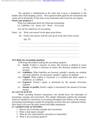 This watermark does not appear in the registered version - http://www.clicktoconvert.com




                                                                                                   21
                      The equation is fundamental in the sense that it gives a foundation to the
              double entry book-keeping system. This equation holds good for all transaction and
              events and at all periods of time since every transaction and events has two aspects.
              Check your progress 2
                     What you understand about the following terminology
                     (i) Liabilities (ii) Assets (iii) Stock (iv) Losses
                       List out five objectives of Accounting.
              Notes: (a)       Write your answer in the space given below.
                        (b)    Check your answer with the ones given at the end of this Lesson
                               (pp. 25).
                        …………………………………………………………………………
                        …………………………………………………………………………
                        …………………………………………………………………………
                        …………………………………………………………………………
                        …………………………………………………………………………
              2.5.1 Rules for accounting equation:
                      Following rules help in making the accounting equation:
                     (i) Assets: If there is increase in assets, this increase is debited in assets
                           account. If there is decrease in assets, this decrease credited in assets
                           account.
                     (ii) Liabilities: When liabilities are increase, outsider’s equities are credited
                           and when liabilities are decreased, outsider’s equities are debited.
                     (iii) Capital: When capital is increased, it is credited and when capital is
                           withdrawn, it is debited.
                     (iv) Expenses: Owner’s equity is decreased by the amount of revenue
                           expenses.
                     (v) Income or profits: Owner’s equity is increased by the amount of revenue
                           income.
              2.6 LET US SUM UP
                      While recording business transaction, one should know the principals of
              accounting, concepts and conventions. This chapter elaborately explains the principles
              which are needed for consistency in accounting throughout the lifetime of the concern.
              Accounting terminologies needed for preparing accounts that also explained clearly.
              Next lesion will cover the basic journal and ledger preparation.
              2.7 LESSON END ACTIVITIES
                    1. Discuss the accounting concepts and conventions.
                    2. What is dual aspect concept?
                    3. What do your understand by convention of materiality?
                    4. What is an accounting equation?
 