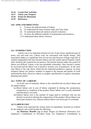 This watermark does not appear in the registered version - http://www.clicktoconvert.com




                                                                                                   224
              16.16      Lesson-End Activities
              16.17      Check your Progress
              16.18      Points for Discussion
              16.19      References

              16.0 AIMS AND OBJECTIVES
                      i)   To know the different kinds of Labour
                      ii) To understand the terms motions study and Time study.
                      iii) To understand about job analysis and job evaluation.
                      iv) To know the different methods of remuneration and incentives.
                      v) To understand about labour Turnover.




              16.1 INTRODUCTION
                       Labour cost is an important element of cost. It also forms significant part of
              prime cost and total cost. Labour costs are associated with human beings. This
              association makes it a significant item of cost not only because of huge wage bill of
              modern organization but also because labour cost has certain special features which
              other elements like material do not possess. The human element makes the control of
              labour cost difficult. Labour is the mot perishable commodity. Once unused it cannot
              be recovered and the labour cost is bound to increase cost of production. At the same
              time labour is the only factor which has the unlimited productive capacity. In many
              instances labour can achieve wonders in regard to the amount and quality of work
              performed by them. However, labour is complex and therefore it requires systematic
              planning and control.

              16.2 TYPES OF LABOURS
                       As in the case of materials, labour is also classified into (a) direct labour and
              (b) indirect labour.
                  (a) Direct labour cost is cost of labour expended in altering the construction,
                      composition or condition of the product. Direct labour cost is easily identified
                      and allocated to cost units.
                  (b) Indirect labour cost is the amount of wages paid to workmen who are not
                      directly involved in altering the composition of the product. Direct labour cost
                      forms part of prime cost, whereas indirect labour cost forms part of overheads.

              16.3 LABOUR COST
                      Labour costs represent the various items of expenditure incurred on workers
              by the employer and would include the following:
                      (a) Monetary Benefits e.g.: (i) Basic Wages; (ii) Dearness Allowance; (iii)
              Employer’s Contribution to Provident Fund: (iv) Employer’s Contribution to
 