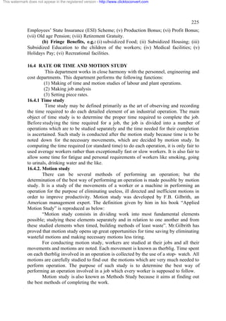 This watermark does not appear in the registered version - http://www.clicktoconvert.com




                                                                                                  225
              Employees’ State Insurance (ESI) Scheme; (v) Production Bonus; (vi) Profit Bonus;
              (vii) Old age Pension; (viii) Retirement Gratuity.
                      (b) Fringe Benefits, e.g.: (i) subsidized Food; (ii) Subsidized Housing; (iii)
              Subsidized Education to the children of the workers; (iv) Medical facilities; (v)
              Holidays Pay; (vi) Recreational facilities.

              16.4 RATE OR TIME AND MOTION STUDY
                        This department works in close harmony with the personnel, engineering and
              cost departments. This department performs the following functions:
                       (1) Making of time and motion studies of labour and plant operations.
                       (2) Making job analysis
                       (3) Setting piece rates.
              16.4.1 Time study
                        Time study may be defined primarily as the art of observing and recording
              the time required to do each detailed element of an industrial operation. The main
              object of time study is to determine the proper time required to complete the job.
              Before studying the time required for a job, the job is divided into a number of
              operations which are to be studied separately and the time needed for their completion
              is ascertained. Such study is conducted after the motion study because time is to be
              noted down for the necessary movements, which are decided by motion study. In
              computing the time required (or standard time) to do each operation, it is only fair to
              used average workers rather than exceptionally fast or slow workers. It is also fair to
              allow some time for fatigue and personal requirements of workers like smoking, going
              to urinals, drinking water and the like.
              16.4.2. Motion study
                      There can be several methods of performing an operation; but the
              determination of the best way of performing an operation is made possible by motion
              study. It is a study of the movements of a worker or a machine in performing an
              operation for the purpose of eliminating useless, ill directed and inefficient motions in
              order to improve productivity. Motion study was developed by F.B. Gilbrith, an
              American management expert. The definition given by him in his book “Applied
              Motion Study” is reproduced as below:
                      “Motion study consists in dividing work into most fundamental elements
              possible; studying these elements separately and in relation to one another and from
              these studied elements when timed, building methods of least waste”. Mr.Gilbrith has
              proved that motion study opens up great opportunities for time saving by eliminating
              wasteful motions and making necessary motions less tiring.
                      For conducting motion study, workers are studied at their jobs and all their
              movements and motions are noted. Each movement is known as therblig. Time spent
              on each therblig involved in an operation is collected by the use of a stop- watch. All
              motions are carefully studied to find out the motions which are very much needed to
              perform operation. The purpose of such study is to determine the best way of
              performing an operation involved in a job which every worker is supposed to follow.
                      Motion study is also known as Methods Study because it aims at finding out
              the best methods of completing the work.
 